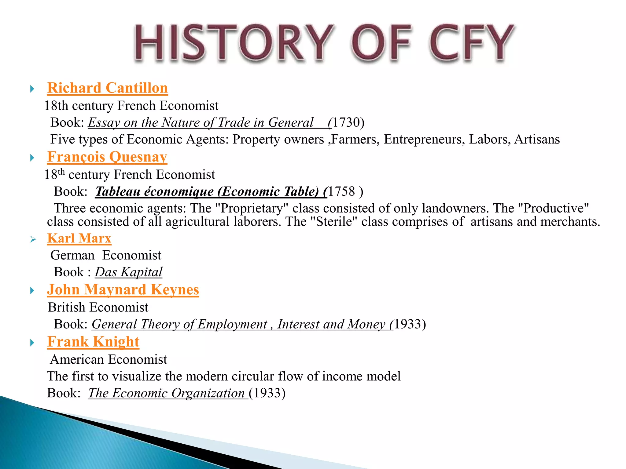  Richard Cantillon
18th century French Economist
Book: Essay on the Nature of Trade in General (1730)
Five types of Economic Agents: Property owners ,Farmers, Entrepreneurs, Labors, Artisans
 François Quesnay
18th century French Economist
Book: Tableau économique (Economic Table) (1758 )
Three economic agents: The "Proprietary" class consisted of only landowners. The "Productive"
class consisted of all agricultural laborers. The "Sterile" class comprises of artisans and merchants.
 Karl Marx
German Economist
Book : Das Kapital
 John Maynard Keynes
British Economist
Book: General Theory of Employment , Interest and Money (1933)
 Frank Knight
American Economist
The first to visualize the modern circular flow of income model
Book: The Economic Organization (1933)
 