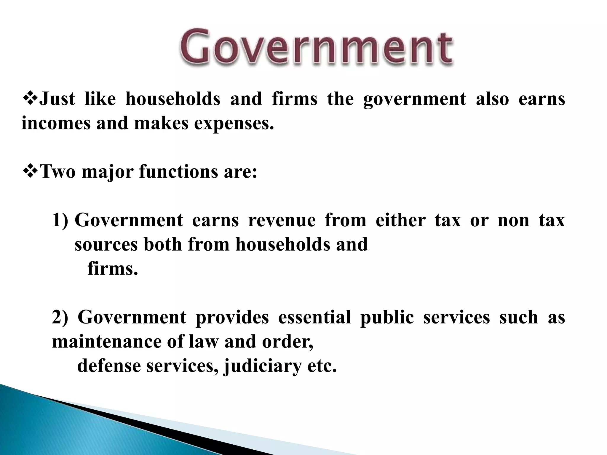 Just like households and firms the government also earns
incomes and makes expenses.
Two major functions are:
1) Government earns revenue from either tax or non tax
sources both from households and
firms.
2) Government provides essential public services such as
maintenance of law and order,
defense services, judiciary etc.
 