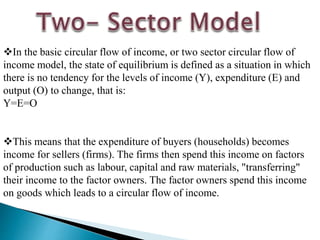 In the basic circular flow of income, or two sector circular flow of
income model, the state of equilibrium is defined as a situation in which
there is no tendency for the levels of income (Y), expenditure (E) and
output (O) to change, that is:
Y=E=O
This means that the expenditure of buyers (households) becomes
income for sellers (firms). The firms then spend this income on factors
of production such as labour, capital and raw materials, "transferring"
their income to the factor owners. The factor owners spend this income
on goods which leads to a circular flow of income.
 