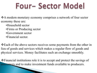 A modern monetary economy comprises a network of four sector
economy these are:
•Household sector
•Firms or Producing sector
•Government sector
•Financial sector.
Each of the above sectors receives some payments from the other in
lieu of goods and services which makes a regular flow of goods and
physical services. Money facilitates such an exchange smoothly.
Financial institutions role it is to accept and protect the savings of
consumers and to make investment funds available to producers.
 