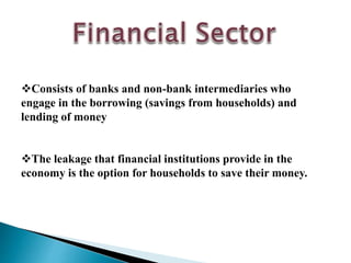 Consists of banks and non-bank intermediaries who
engage in the borrowing (savings from households) and
lending of money
The leakage that financial institutions provide in the
economy is the option for households to save their money.
 