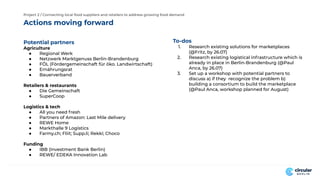 Actions moving forward
Project 2 / Connecting local food suppliers and retailers to address growing food demand
To-dos
1. Research existing solutions for marketplaces
(@Fritz, by 26.07)
2. Research existing logistical infrastructure which is
already in place in Berlin-Brandenburg (@Paul
Anca, by 26.07)
3. Set up a workshop with potential partners to
discuss a) if they recognize the problem b)
building a consortium to build the marketplace
(@Paul Anca, workshop planned for August)
Potential partners
Agriculture
● Regional Werk
● Netzwerk Marktgenuss Berlin-Brandenburg
● FÖL (Fördergemeinschaft für öko. Landwirtschaft)
● Ernährungsrat
● Bauerverband
Retailers & restaurants
● Die Gemeinschaft
● SuperCoop
Logistics & tech
● All you need fresh
● Partners of Amazon: Last Mile delivery
● REWE Home
● Markthalle 9 Logistics
● Farmy.ch; Fliit; Supp.li; Rekki; Choco
Funding
● IBB (Investment Bank Berlin)
● REWE/ EDEKA Innovation Lab
 