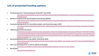 List of presented funding options
● Förderprogramm "Nachwachsende Rohstoffe" des BMEL
○ https://www.bmel.de/DE/Landwirtschaft/Nachwachsende-Rohstoffe/NaRo-Forschung/_texte/Foerderprogramm
NaWaRo.html
● Berliner Programm für Nachhaltige Entwicklung (BENE)
○ https://www.berlin.de/senuvk/umwelt/foerderprogramme/bene/foerderschwerpunkte/foerderschwerpunkt-5-for
schung-studien/
● Innovationsprogramm für Geschäftsmodelle und Pionierlösungen (IGP)
○ http://www.foerderdatenbank.de/Foerder-DB/Navigation/Foerderrecherche/suche.html?get=views;document&d
oc=14203
● GRW Kooperationsnetzwerke
○ https://www.google.com/url?sa=t&rct=j&q=&esrc=s&source=web&cd=1&ved=2ahUKEwi09ZGPnr7jAhWRKFAKHZD
yD_oQFjAAegQIAhAC&url=https%3A%2F%2Fwww.berlin.de%2Fsen%2Fwirtschaft%2Fgruenden-und-foerdern%2F
investitionsfoerderung%2Fwachsen%2Fzuschuesse%2Fkoordinierungsrahmen-grw.pdf&usg=AOvVaw3c_2qG5NY
jK6Xb-qCkMDde [ab S. 36 Punkt 4.2])
● Nachhaltigkeitskonferenz des BMEL 2019 (02.10.2019)
○ https://www.bmel.de/SharedDocs/TermineVeranstaltungen/BMEL-Veranstaltungen/19-10-02-nachhaltigkeitskonf
erenz-2019.html
● Start Up Exchange Tour to Vienna (26.09.-10.10.2019)
○ http://www.startalliance.net/program/2019/7/10/start-alliance-vienna-circular-design
● Ready2Net
○ https://www.ready2net.eu/
 