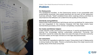Problem
Project 1 / Zero Waste Educational Practices for Gastronomy
For Restaurants
The established mindset in the Gastronomy sector is not compatible with
sustainability practices. Zero-waste practices are not part of the restaurant
business attitude. “Taste” predetermines other cooking criteria, and there is
assumptions that leftovers can undermine the quality of the product..
Standards and guidelines
Responsible food preparation techniques and eco-guidelines for restaurants
are not integrated in the industry. However the fast food chains have
standardised processes, which remain completely unsustainable.
For Cooks and Kitchen helpers
Cooks operate under continuous time pressure, in poorly equipped kitchens,
lacking the knowledge behind sustainable production. Currently the
education course for cooks also does not cover the topic of circular economy
and zero-waste, as the topic remains on the high educational level.
For consumers
The criteria for ingredients selection is poor. Consumers trust in Restaurants
to bring meals to the table . There is uncertainty about the origin source and
quality value of the food consumed.
 