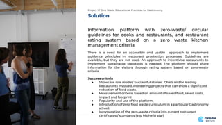 Solution
Information platform with zero-waste/ circular
guidelines for cooks and restaurants, and restaurant
rating system based on a zero waste kitchen
management criteria
There is a need for an accessible and usable approach to implement
guidance principles in restaurant production processes. Guidelines are
available, but they are not used. An approach to incentivise restaurants to
implement sustainable standards is needed. The platform should share
information for the visitors through rating system based on zero-waste
criteria.
Success criteria
● Showcase role model/ Successful stories: Chefs and/or leading
Restaurants involved. Pioneering projects that can show a signiﬁcant
reduction of food waste.
● Measurement criteria, based on amount of saved food, saved costs,
impact and footprint
● Popularity and use of the platform.
● Introduction of zero food waste curriculum in a particular Gastronomy
school.
● Incorporation of the zero-waste criteria into current restaurant
certiﬁcates / standards (e.g. Michelin star)
Project 1 / Zero Waste Educational Practices for Gastronomy
 