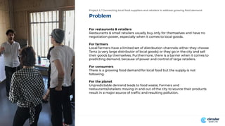 Problem
Project 2 / Connecting local food suppliers and retailers to address growing food demand
For restaurants & retailers
Restaurants & small retailers usually buy only for themselves and have no
negotiation power, especially when it comes to local goods.
For farmers
Local farmers have a limited set of distribution channels: either they choose
Terra (a very large distributor of local goods) or they go in the city and sell
their goods by themselves. Furthermore, there is a barrier when it comes to
predicting demand, because of power and control of large retailers.
For consumers
There is a growing food demand for local food but the supply is not
following.
For the planet
Unpredictable demand leads to food waste; Farmers and
restaurants/retailers moving in and out of the city to source their products
result in a major source of trafﬁc and resulting pollution.
 