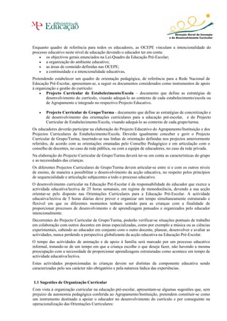 Enquanto quadro de referência para todos os educadores, as OCEPE vinculam a intencionalidade do
processo educativo neste nível de educação devendo o educador ter em conta:
• os objectivos gerais enunciados na Lei-Quadro da Educação Pré-Escolar;
• a organização do ambiente educativo;
• as áreas de conteúdo definidas nas OCEPE;
• a continuidade e a intencionalidade educativas.
Pretendendo estabelecer um quadro de orientação pedagógica, de referência para a Rede Nacional de
Educação Pré-Escolar, apresentam-se, a seguir os documentos considerados como instrumentos de apoio
à organização e gestão do currículo:
• Projecto Curricular de Estabelecimento/Escola – documento que define as estratégias de
desenvolvimento do currículo, visando adequá-lo ao contexto de cada estabelecimento/escola ou
de Agrupamento e integrado no respectivo Projecto Educativo.
• Projecto Curricular de Grupo/Turma - documento que define as estratégias de concretização e
de desenvolvimento das orientações curriculares para a educação pré-escolar, e do Projecto
Curricular de Estabelecimento/Escola, visando adequá-lo ao contexto de cada grupo/turma.
Os educadores deverão participar na elaboração do Projecto Educativo do Agrupamento/Instituição e dos
Projectos Curriculares de Estabelecimento/Escola. Deverão igualmente conceber e gerir o Projecto
Curricular de Grupo/Turma, inserindo-se nas linhas de orientação definidas nos projectos anteriormente
referidos, de acordo com as orientações emanadas pelo Conselho Pedagógico e em articulação com o
conselho de docentes, no caso da rede pública, ou com a equipa de educadores, no caso da rede privada.
Na elaboração do Projecto Curricular de Grupo/Turma deverá ter-se em conta as características do grupo
e as necessidades das crianças.
Os diferentes Projectos Curriculares de Grupo/Turma devem articular-se entre si e com os outros níveis
de ensino, de maneira a possibilitar o desenvolvimento da acção educativa, no respeito pelos princípios
de sequencialidade e articulação subjacentes a todo o processo educativo.
O desenvolvimento curricular na Educação Pré-Escolar é da responsabilidade do educador que exerce a
actividade educativa/lectiva de 25 horas semanais, em regime de monodocência, devendo a sua acção
orientar-se pelo disposto nas Orientações Curriculares para a Educação Pré-Escolar. A actividade
educativa/lectiva de 5 horas diárias deve prever e organizar um tempo simultaneamente estruturado e
flexível em que os diferentes momentos tenham sentido para as crianças com a finalidade de
proporcionar processos de desenvolvimento e de aprendizagem pensados e organizados pelo educador
intencionalmente.
Decorrentes do Projecto Curricular de Grupo/Turma, poderão verificar-se situações pontuais de trabalho
em colaboração com outros docentes em áreas especializadas, como por exemplo a música ou as ciências
experimentais, cabendo ao educador em conjunto com o outro docente, planear, desenvolver e avaliar as
actividades, nunca perdendo a perspectiva globalizante da acção educativa na Educação Pré-Escolar.
O tempo das actividades de animação e de apoio à família será marcado por um processo educativo
informal, tratando-se de um tempo em que a criança escolhe o que deseja fazer, não havendo a mesma
preocupação com a necessidade de proporcionar aprendizagens estruturadas como acontece em tempo de
actividade educativa/lectiva.
Estas actividades proporcionadas às crianças devem ser distintas da componente educativa sendo
caracterizadas pelo seu carácter não obrigatório e pela natureza lúdica das experiências.
1.1 Sugestões de Organização Curricular
Com vista à organização curricular na educação pré-escolar, apresentam-se algumas sugestões que, sem
prejuízo da autonomia pedagógica conferida ao Agrupamento/Instituição, pretendem constituir-se como
um instrumento destinado a apoiar o educador no desenvolvimento do currículo e por conseguinte na
operacionalização das Orientações Curriculares:
 