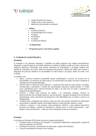 relação do grupo de crianças
relação com os outros parceiros
adesão dos intervenientes no projecto
o Efeitos
na prática educativa
na aprendizagem das crianças
no grupo
nas famílias
na equipa
no jardim de infância
o Avaliação final
o Perspectivas para o ano lectivo seguinte
2. Avaliação da Acção Educativa
Finalidade
A avaliação é um elemento integrante e regulador da prática educativa que implica procedimentos
adequados à especificidade da actividade educativa no Jardim de infância, tendo em conta a eficácia das
respostas educativas. Permitindo uma recolha sistemática de informações, a avaliação implica uma
tomada de consciência da acção, sendo esta baseada num processo contínuo de análise que sustenta a
adequação do processo educativo às necessidades de cada criança e do grupo, tendo em conta a sua
evolução.
A avaliação visa:
• apoiar o processo educativo, permitindo ajustar metodologias e recursos, de acordo com as
necessidades e os interesses de cada criança e as características do grupo, de forma a melhorar as
estratégias de ensino/aprendizagem;
• reflectir sobre os efeitos da acção educativa, a partir da observação de cada criança e do grupo,
reconhecendo a pertinência e sentido das oportunidades educativas proporcionadas e o modo
como contribuíram para o desenvolvimento de todas e de cada uma, de modo a estabelecer a
progressão das aprendizagens;
• envolver a criança num processo de análise e de construção conjunta, inerente ao
desenvolvimento da actividade educativa, que lhe permita, enquanto protagonista da sua própria
aprendizagem, tomar consciência dos progressos e das dificuldades que vai tendo e como as vai
ultrapassando;
• contribuir para a adequação das práticas, tendo por base uma recolha sistemática de informação
que permita ao educador regular a actividade educativa, tomar decisões, planear a acção;
• conhecer a criança e o seu contexto, numa perspectiva holística, o que implica desenvolver
processos de reflexão, partilha de informação e aferição entre os vários intervenientes – pais,
equipa e outros profissionais – tendo em vista a adequação do processo educativo.
Princípios
A avaliação na Educação Pré-Escolar assenta nos seguintes princípios:
• Coerência entre os processos de avaliação e os princípios subjacentes à organização e gestão do
currículo definidos nas OCEPE;
• Utilização de técnicas e instrumentos de observação e registo diversificados;
• Carácter marcadamente formativo da avaliação;
 