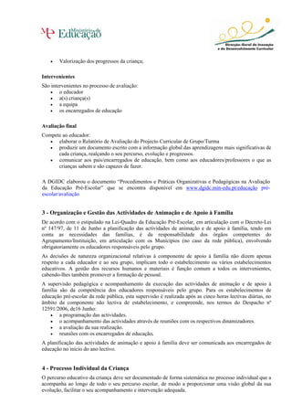• Valorização dos progressos da criança;
Intervenientes
São intervenientes no processo de avaliação:
• o educador
• a(s) criança(s)
• a equipa
• os encarregados de educação
Avaliação final
Compete ao educador:
• elaborar o Relatório de Avaliação do Projecto Curricular de Grupo/Turma
• produzir um documento escrito com a informação global das aprendizagens mais significativas de
cada criança, realçando o seu percurso, evolução e progressos.
• comunicar aos pais/encarregados de educação, bem como aos educadores/professores o que as
crianças sabem e são capazes de fazer.
A DGIDC elaborou o documento “Procedimentos e Práticas Organizativas e Pedagógicas na Avaliação
da Educação Pré-Escolar” que se encontra disponível em www.dgidc.min-edu.pt/educação pré-
escolar/avaliação
3 - Organização e Gestão das Actividades de Animação e de Apoio à Família
De acordo com o estipulado na Lei-Quadro da Educação Pré-Escolar, em articulação com o Decreto-Lei
nº 147/97, de 11 de Junho a planificação das actividades de animação e de apoio à família, tendo em
conta as necessidades das famílias, é da responsabilidade dos órgãos competentes do
Agrupamento/Instituição, em articulação com os Municípios (no caso da rede pública), envolvendo
obrigatoriamente os educadores responsáveis pelo grupo.
As decisões de natureza organizacional relativas à componente de apoio à família não dizem apenas
respeito a cada educador e ao seu grupo, implicam todo o estabelecimento ou vários estabelecimentos
educativos. A gestão dos recursos humanos e materiais é função comum a todos os intervenientes,
cabendo-lhes também promover a formação de pessoal.
A supervisão pedagógica e acompanhamento da execução das actividades de animação e de apoio à
família são da competência dos educadores responsáveis pelo grupo. Para os estabelecimentos de
educação pré-escolar da rede pública, esta supervisão é realizada após as cinco horas lectivas diárias, no
âmbito da componente não lectiva de estabelecimento, e compreende, nos termos do Despacho nº
12591/2006, de16 Junho:
• a programação das actividades.
• o acompanhamento das actividades através de reuniões com os respectivos dinamizadores.
• a avaliação da sua realização.
• reuniões com os encarregados de educação.
A planificação das actividades de animação e apoio à família deve ser comunicada aos encarregados de
educação no início do ano lectivo.
4 - Processo Individual da Criança
O percurso educativo da criança deve ser documentado de forma sistemática no processo individual que a
acompanha ao longo de todo o seu percurso escolar, de modo a proporcionar uma visão global da sua
evolução, facilitar o seu acompanhamento e intervenção adequada.
 