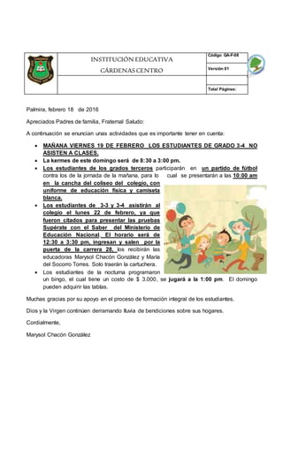 Palmira, febrero 18 de 2016
Apreciados Padres de familia, Fraternal Saludo:
A continuación se enuncian unas actividades que es importante tener en cuenta:
 MAÑANA VIERNES 19 DE FEBRERO LOS ESTUDIANTES DE GRADO 3-4 NO
ASISTEN A CLASES.
 La kermes de este domingo será de 8:30 a 3:00 pm.
 Los estudiantes de los grados terceros participarán en un partido de fútbol
contra los de la jornada de la mañana, para lo cual se presentarán a las 10:00 am
en la cancha del coliseo del colegio, con
uniforme de educación física y camiseta
blanca.
 Los estudiantes de 3-3 y 3-4 asistirán al
colegio el lunes 22 de febrero, ya que
fueron citados para presentar las pruebas
Supérate con el Saber del Ministerio de
Educación Nacional. El horario será de
12:30 a 3:30 pm, ingresan y salen por la
puerta de la carrera 28, los recibirán las
educadoras Marysol Chacón González y María
del Socorro Torres. Solo traerán la cartuchera.
 Los estudiantes de la nocturna programaron
un bingo, el cual tiene un costo de $ 3.000, se jugará a la 1:00 pm. El domingo
pueden adquirir las tablas.
Muchas gracias por su apoyo en el proceso de formación integral de los estudiantes.
Dios y la Virgen continúen derramando lluvia de bendiciones sobre sus hogares.
Cordialmente,
Marysol Chacón González
INSTITUCIÓN EDUCATIVA
CÁRDENAS CENTRO
Código GA-F-08
Versión 01
Total Páginas:
 