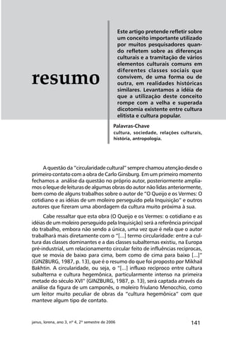 141janus, lorena, ano 3, nº 4, 2º semestre de 2006
Este artigo pretende refletir sobre
um conceito importante utilizado
por muitos pesquisadores quan-
do refletem sobre as diferenças
culturais e a tramitação de vários
elementos culturais comuns em
diferentes classes sociais que
convivem, de uma forma ou de
outra, em realidades históricas
similares. Levantamos a idéia de
que a utilização deste conceito
rompe com a velha e superada
dicotomia existente entre cultura
elitista e cultura popular.
cultura, sociedade, relações culturais,
história, antropologia.
Palavras-Chave
resumo
A questão da “circularidade cultural” sempre chamou atenção desde o
primeiro contato com a obra de Carlo Ginsburg. Em um primeiro momento
fechamos a análise da questão no próprio autor, posteriormente amplia-
mos o leque de leituras de algumas obras do autor não lidas anteriormente,
bem como de alguns trabalhos sobre o autor de “O Queijo e os Vermes: O
cotidiano e as idéias de um moleiro perseguido pela Inquisição” e outros
autores que fizeram uma abordagem da cultura muito próxima à sua.
Cabe ressaltar que esta obra (O Queijo e os Vermes: o cotidiano e as
idéias de um moleiro perseguido pela Inquisição) será a referência principal
do trabalho, embora não sendo a única, uma vez que é nela que o autor
trabalhará mais diretamente com o “[...] termo circularidade: entre a cul-
tura das classes dominantes e a das classes subalternas existiu, na Europa
pré-industrial, um relacionamento circular feito de influências recíprocas,
que se movia de baixo para cima, bem como de cima para baixo [...]”
(GINZBURG, 1987, p. 13), que é o resumo do que foi proposto por Mikhail
Bakhtin. A circularidade, ou seja, o “[...] influxo recíproco entre cultura
subalterna e cultura hegemônica, particularmente intenso na primeira
metade do século XVI” (GINZBURG, 1987, p. 13), será captada através da
análise da figura de um camponês, o moleiro friulano Menocchio, como
um leitor muito peculiar de obras da “cultura hegemônica” com que
manteve algum tipo de contato.
 