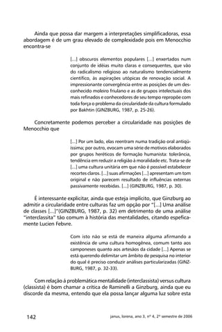 142 janus, lorena, ano 3, nº 4, 2º semestre de 2006
Ainda que possa dar margem a interpretações simplificadoras, essa
abordagem é de um grau elevado de complexidade pois em Menocchio
encontra-se
[...] obscuros elementos populares [...] enxertados num
conjunto de idéias muito claras e consequentes, que vão
do radicalismo religioso ao naturalismo tendencialmente
científico, às aspirações utópicas de renovação social. A
impressionante convergência entre as posições de um des-
conhecido moleiro friulano e as de grupos intelectuais dos
mais refinados e conhecedores de seu tempo repropõe com
toda força o problema da circularidade da cultura formulado
por Bakhtin (GINZBURG, 1987, p. 25-26).
Concretamente podemos perceber a circularidade nas posições de
Menocchio que
[...] Por um lado, elas reentram numa tradição oral antiqü-
íssima; por outro, evocam uma série de motivos elaborados
por grupos heréticos de formação humanista: tolerância,
tendência em reduzir a religião à moralidade etc. Trata-se de
[...] uma cultura unitária em que não é possível estabelecer
recortes claros. [...] suas afirmações [...] apresentam um tom
original e não parecem resultado de influências externas
passivamente recebidas. [...] (GINZBURG, 1987, p. 30).
É interessante explicitar, ainda que esteja implícito, que Ginzburg ao
admitir a circularidade entre culturas faz um opção por “[...] Uma análise
de classes [...]”(GINZBURG, 1987, p. 32) em detrimento de uma análise
“interclassita” tão comum à história das mentalidades, citando espefica-
mente Lucien Febvre.
Com isto não se está de maneira alguma afirmando a
existência de uma cultura homogênea, comum tanto aos
camponeses quanto aos artesãos da cidade [...] Apenas se
está querendo delimitar um âmbito de pesquisa no interior
do qual é preciso conduzir análises particularizadas (GINZ-
BURG, 1987, p. 32-33).
Com relação á problemática mentalidade (interclassista) versus cultura
(classista) é bom chamar a crítica de Raminelli a Ginzburg, ainda que eu
discorde da mesma, entendo que ela possa lançar alguma luz sobre esta
 