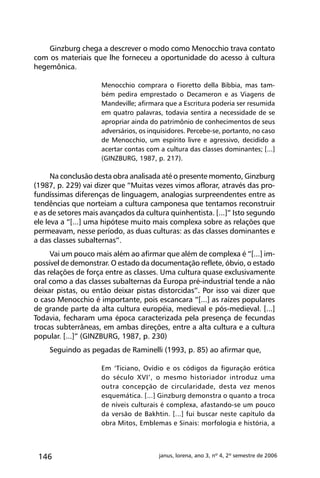 146 janus, lorena, ano 3, nº 4, 2º semestre de 2006
Ginzburg chega a descrever o modo como Menocchio trava contato
com os materiais que lhe forneceu a oportunidade do acesso à cultura
hegemônica.
Menocchio comprara o Fioretto della Bibbia, mas tam-
bém pedira emprestado o Decameron e as Viagens de
Mandeville; afirmara que a Escritura poderia ser resumida
em quatro palavras, todavia sentira a necessidade de se
apropriar ainda do patrimônio de conhecimentos de seus
adversários, os inquisidores. Percebe-se, portanto, no caso
de Menocchio, um espírito livre e agressivo, decidido a
acertar contas com a cultura das classes dominantes; [...]
(GINZBURG, 1987, p. 217).
Na conclusão desta obra analisada até o presente momento, Ginzburg
(1987, p. 229) vai dizer que “Muitas vezes vimos aflorar, através das pro-
fundíssimas diferenças de linguagem, analogias surpreendentes entre as
tendências que norteiam a cultura camponesa que tentamos reconstruir
e as de setores mais avançados da cultura quinhentista. [...]” Isto segundo
ele leva a “[...] uma hipótese muito mais complexa sobre as relações que
permeavam, nesse período, as duas culturas: as das classes dominantes e
a das classes subalternas”.
Vai um pouco mais além ao afirmar que além de complexa é “[...] im-
possível de demonstrar. O estado da documentação reflete, óbvio, o estado
das relações de força entre as classes. Uma cultura quase exclusivamente
oral como a das classes subalternas da Europa pré-industrial tende a não
deixar pistas, ou então deixar pistas distorcidas”. Por isso vai dizer que
o caso Menocchio é importante, pois escancara “[...] as raízes populares
de grande parte da alta cultura européia, medieval e pós-medieval. [...]
Todavia, fecharam uma época caracterizada pela presença de fecundas
trocas subterrâneas, em ambas direções, entre a alta cultura e a cultura
popular. [...]” (GINZBURG, 1987, p. 230)
Seguindo as pegadas de Raminelli (1993, p. 85) ao afirmar que,
Em ‘Ticiano, Ovídio e os códigos da figuração erótica
do século XVI’, o mesmo historiador introduz uma
outra concepção de circularidade, desta vez menos
esquemática. [...] Ginzburg demonstra o quanto a troca
de níveis culturais é complexa, afastando-se um pouco
da versão de Bakhtin. [...] fui buscar neste capítulo da
obra Mitos, Emblemas e Sinais: morfologia e história, a
 