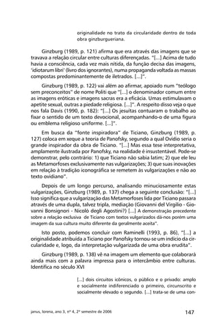 147janus, lorena, ano 3, nº 4, 2º semestre de 2006
originalidade no trato da circularidade dentro de toda
obra ginzburgueriana.
Ginzburg (1989, p. 121) afirma que era através das imagens que se
travava a relação circular entre culturas diferençadas. “[...] Acima de tudo
havia a consciência, cada vez mais nítida, da função decisa das imagens,
‘idiotarum libri’ (livro dos ignorantes), numa propaganda voltada as massas
compostas predominantemente de iletrados. [...]”.
Ginzburg (1989, p. 122) vai além ao afirmar, apoiado num “teólogo
sem preconceitos” de nome Politi que “[...] o denominador comum entre
as imagens eróticas e imagens sacras era a eficácia. Umas estimulavam o
apetite sexual, outras a piedade religiosa. [...]”. A respeito disso veja o que
nos fala Davis (1990, p. 182): “[...] Os jesuítas contuaram o trabalho ao
fixar o sentido de um texto devocional, acompanhando-o de uma figura
ou emblema religioso uniforme. [...]”.
Em busca da “fonte inspiradora” de Ticiano, Ginzburg (1989, p.
127) coloca em xeque a teoria de Panofsky, segundo a qual Ovídio seria o
grande inspirador da obra de Ticiano. “[...] Mas essa tese interpretativa,
amplamente ilustrada por Panofsky, na realidade é insustentável. Pode-se
demonstrar, pelo contrário: 1) que Ticiano não sabia latim; 2) que ele leu
as Metamorfoses exclusivamente nas vulgarizações; 3) que suas inovações
em relação à tradição iconográfica se remetem às vulgarizações e não ao
texto ovidiano”.
Depois de um longo percurso, analisando minuciosamente estas
vulgarizações, Ginzburg (1989, p. 137) chega a seguinte conclusão: “[...]
Isso significa que a vulgarização das Metamorfoses lida por Ticiano passara
através de uma dupla, talvez tripla, mediação (Giovanni del Virgilio - Gio-
vanni Bonsignori - Nicolò degli Agostini?) [...] A demonstração precedente
sobre a relação exclusiva de Ticiano com textos vulgarizados dá-nos porém uma
imagem da sua cultura muito diferente da geralmente aceita”.
Isto posto, podemos concluir com Raminelli (1993, p. 86), “[...] a
originalidade atribuída a Ticiano por Panofsky tornou-se um indício da cir-
cularidade e, logo, da interpretação vulgarizada de uma obra erudita”.
Ginzburg (1989, p. 138) vê na imagem um elemento que colaborará
ainda mais com a palavra impressa para o intercâmbio entre culturas.
Identifica no século XVI
[...] dois circuitos icônicos, o público e o privado: amplo
e socialmente indiferenciado o primeiro, circunscrito e
socialmente elevado o segundo. [...] trata-se de uma con-
 