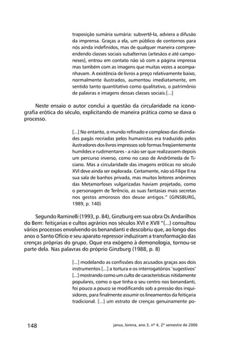 148 janus, lorena, ano 3, nº 4, 2º semestre de 2006
traposição sumária sumária: subvertê-la, adviera a difusão
da imprensa. Graças a ela, um público de contornos para
nós ainda indefinidos, mas de qualquer maneira compree-
endendo classes sociais subalternas (artesãos e até campo-
neses), entrou em contato não só com a página impressa
mas também com as imagens que muitas vezes a acompa-
nhavam. A existência de livros a preço relativamente baixo,
normalmente ilustrados, aumentou imediatamente, em
sentido tanto quantitativo como qualitativo, o patrimônio
de palavras e imagens dessas classes sociais.[...]
Neste ensaio o autor conclui a questão da circularidade na icono-
grafia erótica do século, explicitando de maneira prática como se dava o
processo.
[...] No entanto, o mundo refinado e complexo das divinda-
des pagãs recriadas pelos humanistas era traduzido pelos
ilustradores dos livros impressos sob formas freqüentemente
humildes e rudimentares - a não ser que realizassem depois
um percurso inverso, como no caso de Andrômeda de Ti-
ciano. Mas a circularidade das imagens eróticas no século
XVI deve ainda ser explorada. Certamente, não só Filipe II na
sua sala de banhos privada, mas muitos leitores anônimos
das Metamorfoses vulgarizadas haviam projetado, como
o personagem de Terêncio, as suas fantasias mais secretas
nos gestos amorosos dos deuse antigos.” (GINSBURG,
1989, p. 140)
Segundo Raminelli (1993, p. 84), Ginzburg em sua obra Os Andarilhos
do Bem: feitiçarias e cultos agrários nos séculos XVI e XVII “(...) consultou
vários processos envolvendo os benandanti e descobriu que, ao longo dos
anos o Santo Ofício e seu aparato repressor induziram a transformação das
crenças próprias do grupo. Oque era exógeno à demonologia, tornou-se
parte dela. Nas palavras do próprio Ginzburg (1988, p. 8)
[...] modelando as confissões dos acusados graças aos dois
instrumentos [...] a tortura e os interrogatórios ‘sugestivos’
[...] mostrando como um culto de características nitidamente
populares, como o que tinha o seu centro nos benandanti,
foi pouco a pouco se modificando sob a pressão dos inqui-
sidores, para finalmente assumir os lineamentos da feitiçaria
tradicional. [...] um estrato de crenças genuinamente po-
 