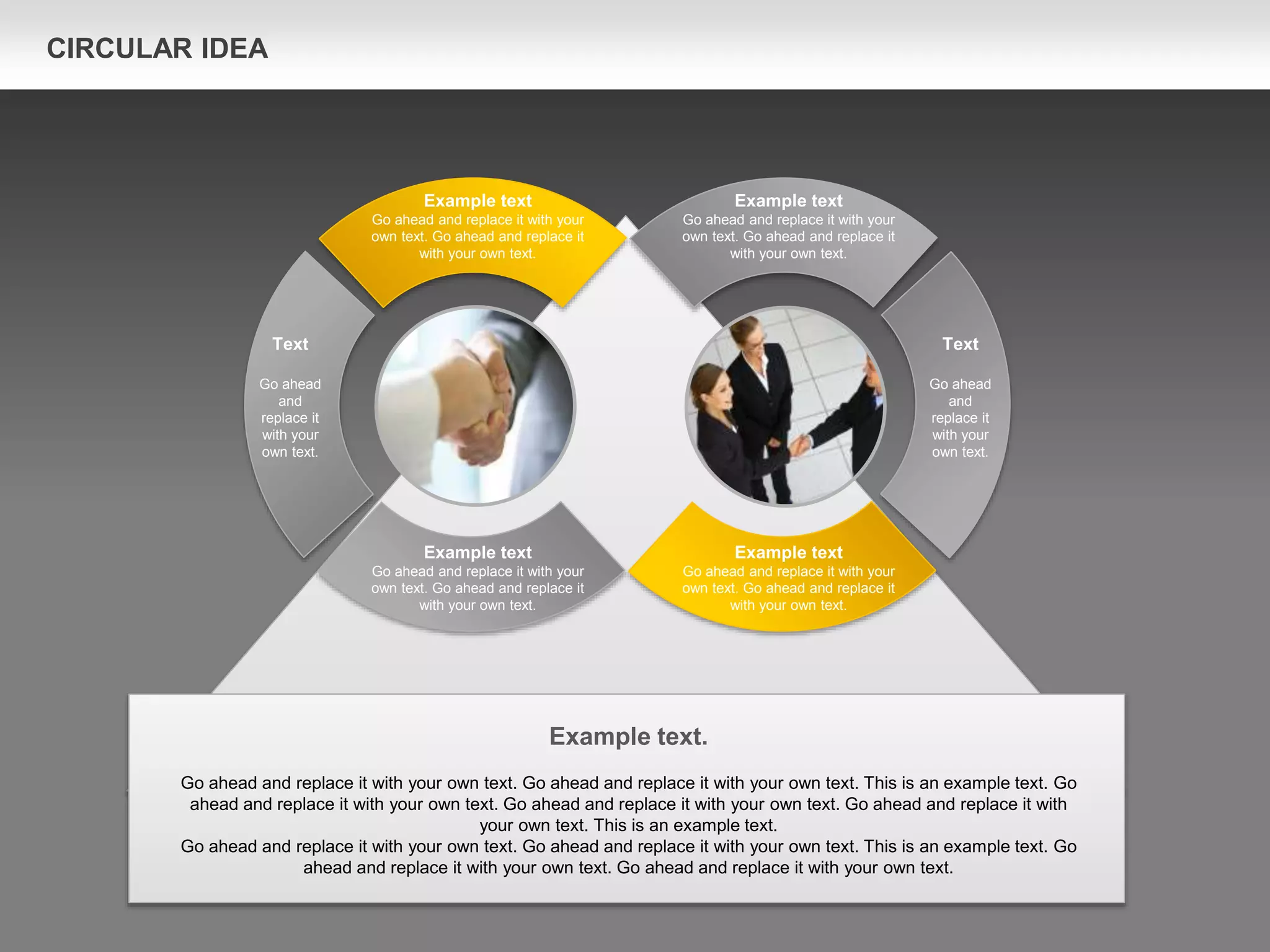 Text
Go ahead
and
replace it
with your
own text.
Example text
Go ahead and replace it with your
own text. Go ahead and replace it
with your own text.
Example text
Go ahead and replace it with your
own text. Go ahead and replace it
with your own text.
Example text.
Go ahead and replace it with your own text. Go ahead and replace it with your own text. This is an example text. Go
ahead and replace it with your own text. Go ahead and replace it with your own text. Go ahead and replace it with
your own text. This is an example text.
Go ahead and replace it with your own text. Go ahead and replace it with your own text. This is an example text. Go
ahead and replace it with your own text. Go ahead and replace it with your own text.
Text
Go ahead
and
replace it
with your
own text.
Example text
Go ahead and replace it with your
own text. Go ahead and replace it
with your own text.
Example text
Go ahead and replace it with your
own text. Go ahead and replace it
with your own text.
CIRCULAR IDEA
 