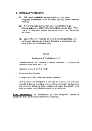 8. MODALIDAD Y CATEGORÍA.
8.1. Sólo habrá modalidad recurvo y dentro de esta varias
categorías, siendo éstas: Novel Masculino (recurvo), Novel Femenino
(recurvo).
8.2. Novel: arquer@s que tramitaron su licencia federativa por
primera vez para el año 2016 (se comprobará base de datos FATA).
La licencia ha de estar en vigor o en trámite, estando solo a la espera
del carnet.
8.3. Los noveles que reuniendo los requisitos arriba reseñados sean
menores de catorce años a la hora de realizar la inscripción a esta
tirada, tiraran sin distinción de sexo.
Anexo
Reglas de la II Tirada Novel 2016
- La tirada consistirá en 2 series de 30 flechas cada serie, a la distancia de
18 metros sobre diana de 122 cm.
- Habrá dos turnos de tiro A-B y C-D.
- Se tirará de 3 en 3 flechas.
- El tiempo de tiro para cada turno será de 2 minutos.
- En la revisión de material previa al comienzo de la tirada, será necesario
presentar la licencia federativa en vigor o la comprobación que la misma
está en trámite, la falta de dicho requisito será motivo de exclusión en la
tirada, no siendo reembolsable el precio de la inscripción.
NOTA IMPORTANTE: La formalización de cada inscripción, supone la
aceptación de las condiciones anteriormente señaladas.
 
