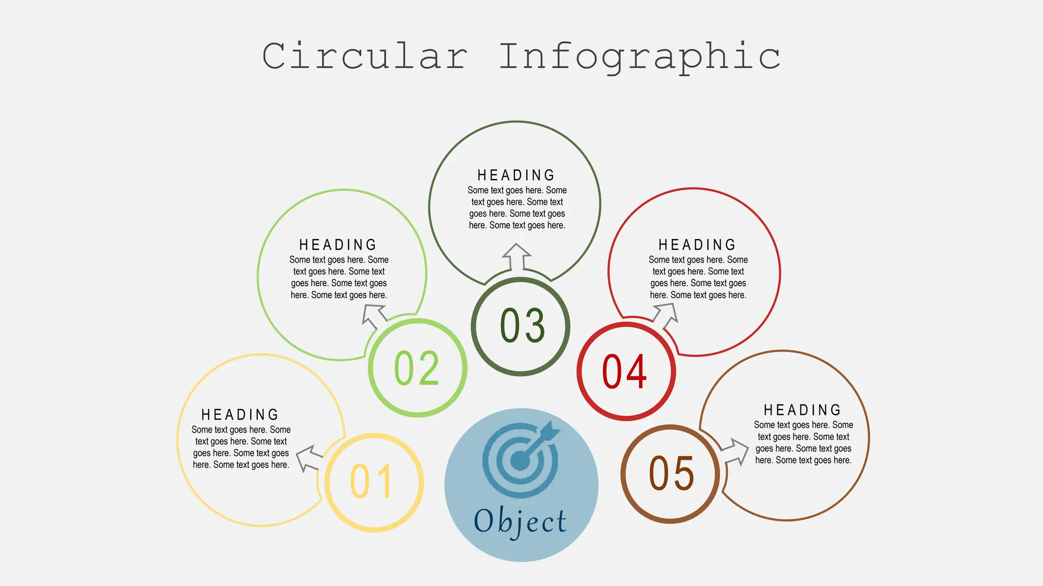 03
04
05
01
H E A D I N G
Some text goes here. Some
text goes here. Some text
goes here. Some text goes
here. Some text goes here.
H E A D I N G
Some text goes here. Some
text goes here. Some text
goes here. Some text goes
here. Some text goes here.
H E A D I N G
Some text goes here. Some
text goes here. Some text
goes here. Some text goes
here. Some text goes here.
H E A D I N G
Some text goes here. Some
text goes here. Some text
goes here. Some text goes
here. Some text goes here.
H E A D I N G
Some text goes here. Some
text goes here. Some text
goes here. Some text goes
here. Some text goes here.
02
Object
Circular Infographic