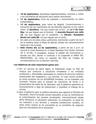 FEDERACIONCOLOMBIANA DE EDUCADORES
P 10 de septiembre, Asambleas departamentales, marchas y visitas
a las secretarías de educación para radicar documento,
P 11de septiembre, toma de capitales y concentración en sitios
emblemáticos,
12 de septiembre, gran toma de Bogotá. Concentraciones y
encuentro de los marchantes de las distintas regiones en los cuatro
sitios: a) Sevillana -los que vienen por el Sur-; b) La Y de Juan
Rey, los que lleguen por el Oriente; c) Avenida Boyacá con calle
13 -los que lleguen por el occidente-; d) Héroes -Autopista
Norte con calle 80- los que lleguen por el norte,
P De cada uno de estos sitios, partiremos marchando a partir de las 9
de la mañana hacia la Plaza de Bolívar, donde nos concentraremos
hasta las 2 de la tarde,
P Este mismo día 12 de septiembre, a partir de las 3 p.m. se
reunirá la Junta Nacional en el Hotel Boutique City Center (Carrera
39 # 25-26). El propósito, evaluar el estado del movimiento y,
acorde con ello, decidir si continúa o se suspende el PARO DEL
MAGISTERIO, así como el reajuste del Plan de Trabajo en
correspondencia con la decisión asumida.
Los objetivos de esta importante gesta son:
1) Por un servicio de salud digno, la Federación exige un Plan de
choque que conduzca a soluciones inmediatas a los múltiples
problemas y dificultades represadas en materia de servicios médicos
asistenciales del magisterio y sus familias. En este mismo sentido,
en tanto producto de los ACUERDOS firmados, se ha instalado una
Comisión Técnica para el estudio de soluciones de fondo a la
problemática de salud de los docentes, que el gobierno garantice su
funcionamiento y deje de obstaculizar y torpedear el trabajo de la
misma,
2) Que el gobierno pare la política educativa que agencia la Ministra de
Educación, María Fernanda Campo Saavedra, la que se manifiesta en
la profundización del proceso privatizador, mercantilizando desde
dicho Ministerio la educación preescolar, la evaluación, la salud de
los maestros y sus familias y nuestras prestaciones sociales, en
tanto dicha cartera se ha convertido en un portafolio de negocios
para los mercadores de la educación
Confederaclan
lona1 Carrera 13A # 34 - 54 Conmutador:338 17 11 Fax: 285 32 45 A.A. 14373. Bogotá D.C. Colombp
S*- & ,
E-mail: fecode@fecode.edu.co 1 www.fecode.edu.co
CENTRAL UNITARIA
CSI DE TRABAJADORES
 