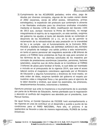 3) Cumplimiento de los ACUERDOS pactados; entre ellos, pago de
deudas por diversos conceptos, algunas de las cuales vienen desde
el 2002 (ascensos, zonas de difícil acceso, retroactivos, primas
extralegales); la expedición del protocolo que contemple lo atinente
a las libertades sindicales para los directivos sindicales vinculados
mediante el Decreto 1278 de 2002; modificación del Decreto 1545
de 2013 que, aunque reconoce la Prima de Servicios, no recoge
integralmente el espíritu de la negociación, en este sentido, exigimos
del gobierno los ajustes al texto del decreto donde se contemple el
desarrollo de los ACUERDOS 10 y 11, en la vía de permitir la
reclamación de la retroactividad de esta prestación en la trienalidad
de ley y se cumpla con el funcionamiento de la Comisión MEN-
FECODE y AGENCIA NACIONAL DE DEFENSA JUR~DICA DEL ESTADO
con el propósito de trabajar una salida jurídica a esta reclamación;
en tanto el pasivo pensional del magisterio asciende a 88 billones de
pesos y el FOMAG tiene problemas de flujo de caja para cancelar en
los términos de ley las distintas solicitudes de los maestros por
concepto de prestaciones económicas (cesantías, pensiones, factores
salariales), exigimos que de dicha deuda se le transfieran al FOMAG
3 billones de pesos para fondear el fondo, lo cual debe ser tramitado
e incluido en el presupuesto de la vigencia 2014; que cese el acoso
laboral contra el magisterio colombiano agenciado por el Ministerio
de Educación y algunos funcionarios y directivos de nivel medio; en
este orden de ideas, exigimos también del gobierno el respeto por
nuestras vidas e integridad física y las garantías para el ejercicio de
la labor docente y sindical, que cesen los asesinatos, las amenazas,
desplazamientos forzados, extorsiones y boleteos,
Oportuno precisar que ante la impotencia e incumplimiento de lo acordado
por parte de la Ministra de Educación, hemos planteado que la negociación
y atención al conflicto del magisterio sea atendido por el presidente, Juan
Manuel Santos.
De igual forma, el Comité Ejecutivo de FECODE hará acompañamiento a
las regiones en aras de contribuir en el desarrollo y puesta a punto de las
condiciones para el PARO NACIONAL. Para ello, el próximo 4 de
septiembre se llevarán a cabo de manera regionalizada, PLENOS de Juntas
Directivas:
internacional Carrera 13A # 34 - 54 Conmutador: 338 17 11 Fax: 285 32 45 A.A. 14373. Bogotá D.C. Colombja
*II a&$- e E-mail:fecode@fecode.edu.co 1 www.fecode.edu.co CENTRALUNITARIA
CSI DE rRABAJADORES
 