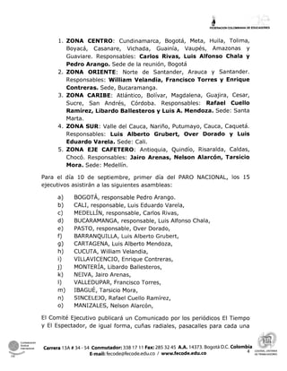 bFEDERACIONCOLOMBIANA DE EDUCADORES
l. ZONA CENTRO: Cundinamarca, Bogotá, Meta, Huila, Tolima,
Boyacá, Casanare, Vichada, Guainía, Vaupés, Amazonas y
Guaviare. Responsables: Carlos Rivas, Luis Alfonso Chala y
Pedro Arango. Sede de la reunión, Bogotá
2. ZONA ORIENTE: Norte de Santander, Arauca y Santander.
Responsables: William Velandia, Francisco Torres y Enrique
Contreras. Sede, Bucaramanga.
3. ZONA CARIBE: Atlántico, Bolívar, Magdalena, Guajira, Cesar,
Sucre, San Andrés, Córdoba. Responsables: Rafael Cuello
Ramírez, Libardo Ballesteros y Luis A. Mendoza. Sede: Santa
Marta.
4. ZONA SUR: Valle del Cauca, Nariño, Putumayo, Cauca, Caquetá.
Responsables: Luis Alberto Grubert, Over Dorado y Luis
Eduardo Varela. Sede: Cali.
5. ZONA EJE CAFETERO: Antioquia, Quindío, Risaralda, Caldas,
Chocó. Responsables: Jairo Arenas, Nelson Alarcón, Tarsicio
Mora. Sede: Medellín.
Para el día 10 de septiembre, primer día del PARO NACIONAL, los 15
ejecutivos asistirán a las siguientes asambleas:
BOGOTÁ, responsable Pedro Arango.
CALI, responsable, Luis Eduardo Varela,
MEDELLÍN,responsable, Carlos Rivas,
BUCARAMANGA, responsable, Luis Alfonso Chala,
PASTO, responsable, Over Dorado,
BARRANQUILLA, Luis Alberto Grubert,
CARTAGENA, Luis Alberto Mendoza,
CUCUTA, William Velandia,
VILLAVICENCIO, Enrique Contreras,
MONTERÍA,Libardo Ballesteros,
NEIVA, Jairo Arenas,
VALLEDUPAR, Francisco Torres,
IBAGUÉ, Tarsicio Mora,
SINCELEJO, Rafael Cuello Ramírez,
MANIZALES, Nelson Alarcón,
El Comité Ejecutivo publicará un Comunicado por los periódicos El Tiempo
y El Espectador, de igual forma, cuñas radiales, pasacalles para cada una
 