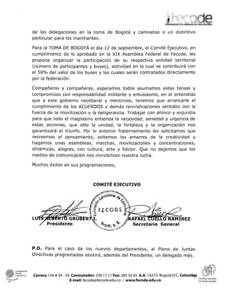 de las delegaciones en la toma de Bogotá y camisetas o un distintivo
particular para los marchantes.
Para la TOMA DE BOGOTÁ el día 12 de septiembre, el Comité Ejecutivo, en
cumplimiento de lo aprobado en la XIX Asamblea Federal de Fecode, les
propone organizar la participación de su respectiva entidad territorial
(número de participantes y buses), actividad en la cual se contribuirá con
el 50% del valor de los buses y los cuales serán contratados directamente
por la federación.
Compañeros y compañeras, esperamos todos asumamos estas tareas y
compromisos con responsabilidad militante y entusiasmo, en el entendido
que a este gobierno neoliberal y mentiroso, tenemos que arrancarle el
cumplimiento de los ACUERDOS y demás reivindicaciones sentidos con la
fuerza de la movilización y la beligerancia. Trabajar con ahínco y enjundia
para que todo el magisterio entienda la necesidad, seriedad y urgencia de
estas acciones, que sólo la unidad, la fortaleza y la organización nos
garantizará el triunfo. Por lo anterior fraternalmente les solicitamos que
recreemos el pensamiento, soltemos los amarres de la creatividad y
hagamos unas asambleas, marchas, movilizaciones y concentraciones,
dinámicas, alegres, con cultura, arte y folclor. Que no dejemos que los
medios de comunicación nos invisibilicen nuestra lucha.
Muchos éxitos en sus programaciones,
P.D. Para el caso de los nuevos departamentos, al Pleno de Juntas
Directivas programados asistirá, ademas del Presidente, un delegado mas.
Confederacion ? Y
intemaclonal Carrera 13A # 34 - 54 Conmutador: 338 17 11 Fax: 285 32 45 A.A. 14373. Bogotá D.C. Colomhja e,,,
vna*-rsr E-mail: fecode@fecode.edu.co1 www.fecode.edu.co CENTRALUNITARIA
CSI DETRABAJADORES
 