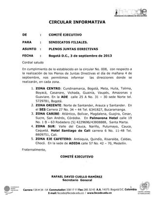 CIRCULAR INFORMATIVA
PARA SINDICATOS FILIALES.
ASUNTO : PLENOS JUNTAS DIRECTIVAS
FECHA Bogotá D.C., 3 d e septiembre de 2013
Cordial saludo
En cumplimiento de lo establecido en la circular No. 008, con respecto a
la realización de los Plenos de Juntas Directivas el día de mañana 4 de
septiembre, nos permitimos informar las direcciones donde se
realizarán, en cada zona.
l.ZONA CENTRO: Cundinamarca, Bogotá, Meta, Huila, Tolima,
Boyacá, Casanare, Vichada, Guainía, Vaupés, Amazonas y
Guaviare. En la ADE calle 25 A No. 31 - 30 sede Norte tel.
5729781, Bogotá.
2. ZONA ORIENTE: Norte de Santander, Arauca y Santander. En
el SES Carrera 27 No. 34 - 44 Tel. 6341827, Bucaramanga.
3. ZONA CARIBE: Atlántico, Bolívar, Magdalena, Guajira, Cesar,
Sucre, San Andrés, Córdoba. En Palmarena Hotel calle 19
No. 1B - 63 Rodadero (5) 4229696143808888, Santa Marta.
4. ZONA SUR: Valle del Cauca, Nariño, Putumayo, Cauca,
Caquetá. Hotel Santiago d e Cali carrera 6 No. 11-48 Tel.
8809751, Cali.
5. ZONA EJE CAFETERO: Antioquia, Quindío, Risaralda, Caldas,
Chocó. En la sede de ADIDA calle 57 No. 42 - 70, Medellín.
Fraternalmente,
RAFAEL DAVID CUELLO RAMIREZ
Secretario General
Confederacion
Sindical
1
h t e r n x t o m Carrera 13A # 34 - 54 Conmutador: 338 17 11 Fax: 285 32 45 A.A. 14373. Bogotá D.C. Colombia
M-h@ E-mail: fecode@fecode.edu.co / www.fecode.edu.co CENTRAL LlNlTARlA
CSI DE TRABAJADORES
 