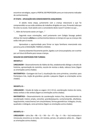 encontrar estratégias, vejam o PORTAL DO PROFESSOR como um instrumento indicador
do conhecimento).
4ª ETAPA – APLICAÇÃO DOS CONHECIMENTOS ADQUIRIDOS:
O adulto nesta etapa, juntamente com a criança relacionará o que foi
compreendido na sua visão cotidiana de trabalhos dirigidos em casa, firmando tudo que
foi visto na escola. Você adulto será o comandante deste navio!!! Lembre-se que ...
“... Além do horizonte existe um lugar...”
Seguindo essas orientações, você juntamente com Colégio Sossego poderá
efetivar de maneira afetiva os conhecimentos básicos no tempo em que as crianças não
estão indo para à escola.
Aproveitem a oportunidade para firmar os laços familiares vivenciando esta
parceria junto à EDUCAÇÃO: FAMÍLIA x ESCOLA.
Estamos distantes fisicamente porém, ligados a um único propósito; ver e sonhar
por um futuro brilhante para nossas crianças.
SEGUEM OS CONTEÚDOS POR TURMAS:
INFANTIL II
LINGUAGEM – Desenvolvimento do hábito da fala, estabelecendo diálogo e através de
histórias, apresentação do nominho, recorte de revistas a dedo, rabiscos livres (Sigam
as orientações acima citadas).
MATEMÁTICA – Contagem do 0 ao 5, visualização das cores primárias, conceitos: para
frente/para trás, noção de grandeza: grande e pequeno (Sigam as orientações acima
citadas).
INFANTIL III –
LINGUAGEM – Estudo de todas as vogais ( A-E-I-O-U), coordenação motora do nome,
textos verbais e não verbais (Sigam as orientações acima citadas).
MATEMÁTICA – Desenvolvimento da coordenação motora fina, desenvolvimento da
coordenação motora ampla, conceitos: grande/pequeno, curto/comprido, alto/baixo,
largo/estreito, maior/menor/ em cima/embaixo, formas geométricas: triângulo, círculo,
quadrado e retângulo, cores primárias (Sigam as orientações acima citadas).
INFANTIL IV –
LINGUAGEM – Letra (Aa – Bb – Cc – Dd – Ee – Ff – Gg – Ii – Oo – Uu) maiúsculas e
minúsculas encontre-as no texto, em revistas, jornais, em palavras soltas etc... (Sigam
as orientações acima citadas).
 