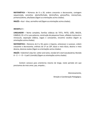 MATEMÁTICA – Números de 0 a 20, ordens crescente e decrescente, contagem
sequenciada, conceitos: aberto/fechado, dentro/fora, grosso/fino, menos/mais,
primeiro/último, alto/baixo (Sigam as orientações acima citadas).
INGLÊS – Azul – blue, vermelho-red (Sigam as orientações acima citadas).
INFANTIL V –
LINGUAGEM – Nome completo, famílias silábicas do TATU, PATO, LEÃO, BALEIA,
CAMELO, CE e CI e suas palavras, construção de pequenas frases, alfabeto maiúsculo e
minúsculo, separação silábica, vogais e consoantes, encontro vocálico (Sigam as
orientações acima citadas).
MATEMÁTICA – Números de 0 a 50, pares e ímpares, antecessor e sucessor, ordem
crescente e decrescente, ordinais do 1º ao 10º, dúzia e meia dúzia, dezena e meia
dezena, dezenas exatas (Sigam as orientações acima citadas).
INGLÊS – Valentine’s day Ver. Letter and name, revisão let’s start (vocabulário), Revisão
A – E – I – O – U pet’s (revisão) (Sigam as orientações acima citadas).
Contem conosco para orientá-los mesmo de longe, neste período em que
precisamos de mais amor, paz, empatia...
Atenciosamente,
Direção e Coordenação Pedagógica.
 