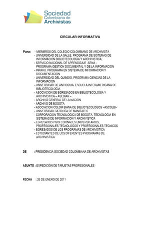 CIRCULAR INFORMATIVA<br />Para:    - MIEMBROS DEL COLEGIO COLOMBIANO DE ARCHIVISTA <br />- UNIVERSIDAD DE LA SALLE. PROGRAMA DE SISTEMAS DE <br />INFORMACION BIBLIOTECOLOGIA Y ARCHIVISTICA; <br />- SERVICIO NACIONAL DE APRENDIZAJE -SENA – <br />PROGRAMA GESTION DOCUMENTAL Y DE LA INFORMACION <br />- INPAHU. PROGRAMA EN SISTEMA DE INFORMACION Y <br />DOCUMENTACION <br />- UNIVERSIDAD DEL QUINDIO. PROGRAMA CIENCIAS DE LA <br />INFORMACION <br />- UNIVERSIDAD DE ANTIOQUIA. ESCUELA INTERAMERICANA DE <br />BIBLIOTECOLOGIA <br />- ASOCIACION DE EGRESADOS EN BIBLIOTECOLOGIA Y <br />ARCHIVISTICA – ASEBIAR – <br />- ARCHIVO GENERAL DE LA NACION <br />- ARCHIVO DE BOGOTA <br />- ASOCIACION COLOM BIANA DE BIBLIOTECOLOGOS –ASCOLBI- <br />- UNIVERSIDAD CATOLICA DE MANIZALES <br />- CORPORACION TECNOLOGICA DE BOGOTA. TECNOLOGIA EN <br />SISTEMAS DE INFORMACION Y ARCHIVISTICA <br />- EGRESADOS PROFESIONALES UNIVERSITARIOS, <br />PROFESIONALES TECNOLOGOS Y PROFESIONALES TECNICOS <br />- EGRESADOS DE LOS PROGRAMAS DE ARCHIVISTICA <br />- ESTUDIANTES DE LOS DIFERENTES PROGRAMAS DE <br />ARCHIVISTICA<br />DE          : PRESIDENCIA SOCIEDAD COLOMBIANA DE ARCHIVISTAS<br />ASUNTO : EXPEDICIÓN DE TARJETAS PROFESIONALES <br />FECHA     : 26 DE ENERO DE 2011<br />El Presidente de la Sociedad Colombiana de Archivistas se permite informar que:<br />,[object Object]