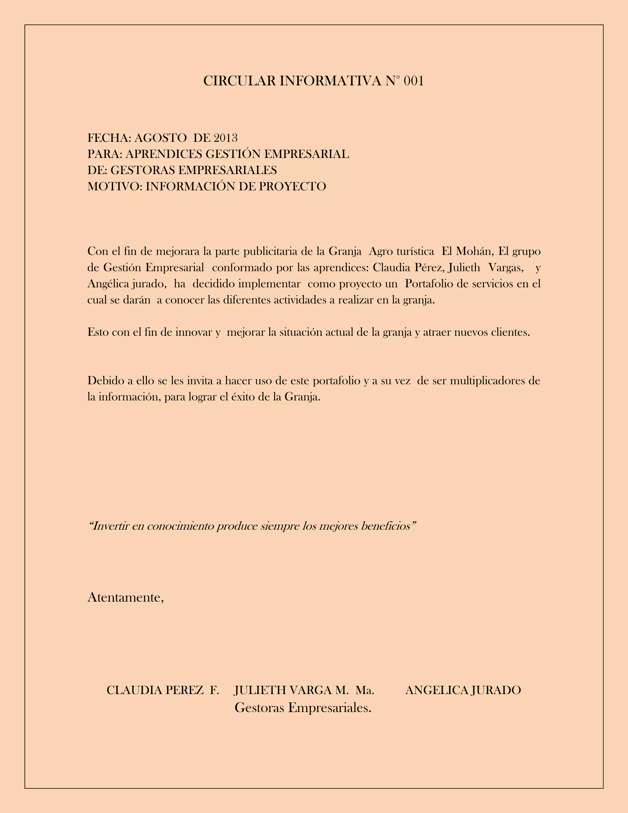 CIRCULAR INFORMATIVA N° 001
FECHA: AGOSTO DE 2013
PARA: APRENDICES GESTIÓN EMPRESARIAL
DE: GESTORAS EMPRESARIALES
MOTIVO: INFORMACIÓN DE PROYECTO
Con el fin de mejorara la parte publicitaria de la Granja Agro turística El Mohán, El grupo
de Gestión Empresarial conformado por las aprendices: Claudia Pérez, Julieth Vargas, y
Angélica jurado, ha decidido implementar como proyecto un Portafolio de servicios en el
cual se darán a conocer las diferentes actividades a realizar en la granja.
Esto con el fin de innovar y mejorar la situación actual de la granja y atraer nuevos clientes.
Debido a ello se les invita a hacer uso de este portafolio y a su vez de ser multiplicadores de
la información, para lograr el éxito de la Granja.
“Invertir en conocimiento produce siempre los mejores beneficios”
Atentamente,
CLAUDIA PEREZ F. JULIETH VARGA M. Ma. ANGELICA JURADO
Gestoras Empresariales.