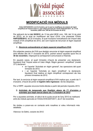 MODIFICACIÓ IVA MÒDULS
       Ordre HAP/2259/2012, de 22 d’octubre, per la qual es modifiquen els mòduls del règim
     simplificat de l’impost sobre el valor afegit aprovats per l’Ordre EHA/3257/2011, de 21 de
                         novembre, (BOE núm. 256 del 24 d’octubre de 2012)

Per aplicació de la Llei 20/2012, de 13 de juliol (BOE núm. 168, del 14 de juliol
de 2012), en la qual es modifiquen els tipus d’IVA, s’ha presentat l’Ordre
HAP/2259/2012, de 22 d’octubre, la qual incorpora l’actualització de l’import dels
mòduls d’IVA simplificat de 2012, així com l’opció de renunciar al règim especial
simplificat.

   1. Renúncia extraordinària al règim especial simplificat d’IVA

Els subjectes passius de l’IVA que desitgin renunciar al règim especial simplificat
amb efectes des de l’1 d’octubre de 2012, podran exercir aquesta opció fins el
30 de novembre, mitjançant la corresponent comunicació a Hisenda.

En aquests casos, al quart trimestre s’haurà de presentar una declaració-
liquidació final “Impost sobre el Valor Afegit. Règim general i simplificat” (model
371) declarant:
            • en l’apartat “Activitats en règim general”, les operacions del quart
               trimestre de 2012,
            • i en l’apartat “Activitats en règim simplificat”, la declaració-
               liquidació final relativa al règim simplificat corresponent als tres
               primers trimestres de 2012.

Per tant, la renúncia al règim especial simplificat d’IVA implica que, a partir de l’1
d’octubre, s’haurà de portar el registre dels ingressos i de les despeses.

Per a l’IRPF, aquesta renuncia tindrà efectes a partir del període impositiu 2013.

   2. Activitats de temporada que finalitzin abans de l’1 d’octubre o
      activitats que hagin tancat abans de l’1 d’octubre de 2012

Per a aquestes activitats, el càlcul de la quota anual de l’any 2012 es realitzarà
amb els mòduls aprovats en l’Ordre EHA/3257/2011, de 21 de novembre.


No dubteu a posar-vos en contacte amb nosaltres si voleu informació més
detallada.

Vilanova i la Geltrú, octubre de 2012
 