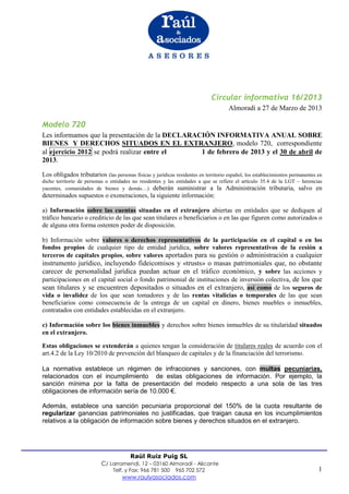 Circular informativa 16/2013
                                                                                     Almoradi a 27 de Marzo de 2013

Modelo 720
Les informamos que la presentación de la DECLARACIÓN INFORMATIVA ANUAL SOBRE
BIENES Y DERECHOS SITUADOS EN EL EXTRANJERO, modelo 720, correspondiente
al ejercicio 2012 se podrá realizar entre el     1 de febrero de 2013 y el 30 de abril de
2013.

Los obligados tributarios (las personas físicas y jurídicas residentes en territorio español, los establecimientos permanentes en
dicho territorio de personas o entidades no residentes y las entidades a que se refiere el artículo 35.4 de la LGT – herencias
yacentes, comunidades de bienes y demás…) deberán suministrar a la Administración tributaria, salvo en
determinados supuestos o exoneraciones, la siguiente información:

a) Información sobre las cuentas situadas en el extranjero abiertas en entidades que se dediquen al
tráfico bancario o crediticio de las que sean titulares o beneficiarios o en las que figuren como autorizados o
de alguna otra forma ostenten poder de disposición.

b) Información sobre valores o derechos representativos de la participación en el capital o en los
fondos propios de cualquier tipo de entidad jurídica, sobre valores representativos de la cesión a
terceros de capitales propios, sobre valores aportados para su gestión o administración a cualquier
instrumento jurídico, incluyendo fideicomisos y «trusts» o masas patrimoniales que, no obstante
carecer de personalidad jurídica puedan actuar en el tráfico económico, y sobre las acciones y
participaciones en el capital social o fondo patrimonial de instituciones de inversión colectiva, de los que
sean titulares y se encuentren depositados o situados en el extranjero, así como de los seguros de
vida o invalidez de los que sean tomadores y de las rentas vitalicias o temporales de las que sean
beneficiarios como consecuencia de la entrega de un capital en dinero, bienes muebles o inmuebles,
contratados con entidades establecidas en el extranjero.

c) Información sobre los bienes inmuebles y derechos sobre bienes inmuebles de su titularidad situados
en el extranjero.

Estas obligaciones se extenderán a quienes tengan la consideración de titulares reales de acuerdo con el
art.4.2 de la Ley 10/2010 de prevención del blanqueo de capitales y de la financiación del terrorismo.

La normativa establece un régimen de infracciones y sanciones, con multas pecuniarias,
relacionados con el incumplimiento de estas obligaciones de información. Por ejemplo, la
sanción mínima por la falta de presentación del modelo respecto a una sola de las tres
obligaciones de información sería de 10.000 €.

Además, establece una sanción pecuniaria proporcional del 150% de la cuota resultante de
regularizar ganancias patrimoniales no justificadas, que traigan causa en los incumplimientos
relativos a la obligación de información sobre bienes y derechos situados en el extranjero.




                                     Raúl Ruiz Puig SL
                           C/ Larramendi, 12 – 03160 Almoradí - Alicante
                                Telf. y Fax: 966 781 500     965 702 572                                                       1
                                    www.raulyasociados.com
 