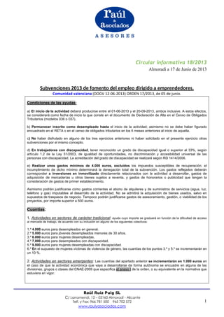 1
Raúl Ruiz Puig SL
C/ Larramendi, 12 – 03160 Almoradí - Alicante
Telf. y Fax: 966 781 500 965 702 572
www.raulyasociados.com
Circular informativa 18/2013
Almoradi a 17 de Junio de 2013
Subvenciones 2013 de fomento del empleo dirigido a emprendedores.
Comunidad valenciana (DOGV 12-06-2013) ORDEN 17/2013, de 05 de junio.
Condiciones de las ayudas:
a) El inicio de la actividad deberá producirse entre el 01-06-2013 y el 20-09-2013, ambos inclusive. A estos efectos,
se considerará como fecha de inicio la que conste en el documento de Declaración de Alta en el Censo de Obligados
Tributarios (modelos 036 o 037).
b) Permanecer inscrito como desempleado hasta el inicio de la actividad; asimismo no se debe haber figurado
encuadrado en el RETA o en el censo de obligados tributarios en los 6 meses anteriores al inicio de aquella.
c) No haber disfrutado en alguno de los tres ejercicios anteriores ni haber solicitado en el presente ejercicio otras
subvenciones por el mismo concepto.
d) En trabajadores con discapacidad, tener reconocido un grado de discapacidad igual o superior al 33%, según
artículo 1.2 de la Ley 51/2003, de igualdad de oportunidades, no discriminación y accesibilidad universal de las
personas con discapacidad. La acreditación del grado de discapacidad se realizará según RD 1414/2006.
e) Realizar unos gastos mínimos de 4.000 euros, excluidos los impuestos susceptibles de recuperación; el
incumplimiento de dicho mínimo determinará la denegación total de la subvención. Los gastos reflejados deberán
corresponder a inversiones en inmovilizado directamente relacionados con la actividad a desarrollar, gastos de
adquisición de mercaderías u otros bienes sujetos a reventa, y gastos de honorarios o publicidad que tengan la
consideración de gastos de primer establecimiento.
Asimismo podrán justificarse como gastos corrientes el abono de alquileres y de suministros de servicios (agua, luz,
teléfono y gas) imputables al desarrollo de la actividad. No se admitirá la adquisición de bienes usados, salvo en
supuestos de traspasos de negocio. Tampoco podrán justificarse gastos de asesoramiento, gestión, o viabilidad de los
proyectos, por importe superior a 500 euros.
Cuantías:
1. Actividades en sectores de carácter tradicional: ayuda cuyo importe se graduará en función de la dificultad de acceso
al mercado de trabajo, de acuerdo con su inclusión en alguno de los siguientes colectivos:
1.º 4.000 euros para desempleados en general.
2.º 5.000 euros para jóvenes desempleados menores de 30 años.
3.º 6.000 euros para mujeres desempleadas.
4.º 7.000 euros para desempleados con discapacidad.
5.º 9.000 euros para mujeres desempleadas con discapacidad.
6.º En el supuesto de mujeres víctimas de violencia de género, las cuantías de los puntos 3.º y 5.º se incrementarán en
un 10 %.
2. Actividades en sectores emergentes: Las cuantías del apartado anterior se incrementarán en 1.000 euros en
el caso de que la actividad económica que vaya a desarrollarse de forma autónoma se encuadre en alguna de las
divisiones, grupos o clases del CNAE-2009 que especifica el anexo I de la orden, o su equivalente en la normativa que
estuviera en vigor.
 