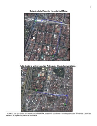 3
Ruta desde la Estación Hospital del Metro

Ruta desde la Universidad de Antioquia –Ciudad universitaria–1

1

NOTA:La ruta que presta el CIRCULAR COONATRA, en sentido Occidente – Oriente ( de la calle 80 hacia el Centro de
Medellín) lo deja en la puerta de esta Sede.

 