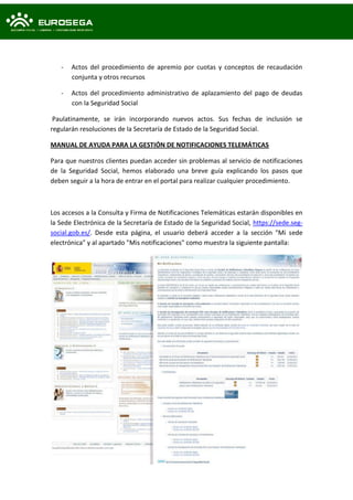 - Actos del procedimiento de apremio por cuotas y conceptos de recaudación
conjunta y otros recursos
- Actos del procedimiento administrativo de aplazamiento del pago de deudas
con la Seguridad Social
Paulatinamente, se irán incorporando nuevos actos. Sus fechas de inclusión se
regularán resoluciones de la Secretaría de Estado de la Seguridad Social.
MANUAL DE AYUDA PARA LA GESTIÓN DE NOTIFICACIONES TELEMÁTICAS
Para que nuestros clientes puedan acceder sin problemas al servicio de notificaciones
de la Seguridad Social, hemos elaborado una breve guía explicando los pasos que
deben seguir a la hora de entrar en el portal para realizar cualquier procedimiento.
Los accesos a la Consulta y Firma de Notificaciones Telemáticas estarán disponibles en
la Sede Electrónica de la Secretaría de Estado de la Seguridad Social, https://sede.seg-
social.gob.es/. Desde esta página, el usuario deberá acceder a la sección "Mi sede
electrónica" y al apartado "Mis notificaciones" como muestra la siguiente pantalla:
 