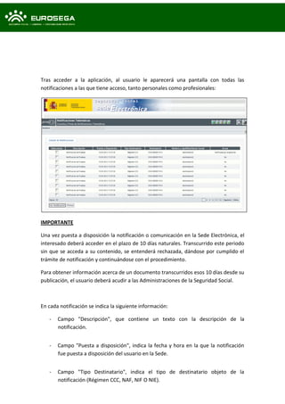 Tras acceder a la aplicación, al usuario le aparecerá una pantalla con todas las
notificaciones a las que tiene acceso, tanto personales como profesionales:
IMPORTANTE
Una vez puesta a disposición la notificación o comunicación en la Sede Electrónica, el
interesado deberá acceder en el plazo de 10 días naturales. Transcurrido este periodo
sin que se acceda a su contenido, se entenderá rechazada, dándose por cumplido el
trámite de notificación y continuándose con el procedimiento.
Para obtener información acerca de un documento transcurridos esos 10 días desde su
publicación, el usuario deberá acudir a las Administraciones de la Seguridad Social.
En cada notificación se indica la siguiente información:
- Campo "Descripción", que contiene un texto con la descripción de la
notificación.
- Campo "Puesta a disposición", indica la fecha y hora en la que la notificación
fue puesta a disposición del usuario en la Sede.
- Campo "Tipo Destinatario", indica el tipo de destinatario objeto de la
notificación (Régimen CCC, NAF, NIF O NIE).
 