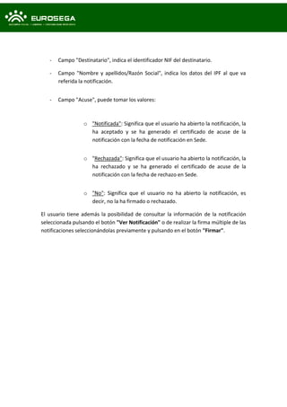 - Campo "Destinatario", indica el identificador NIF del destinatario.
- Campo "Nombre y apellidos/Razón Social", indica los datos del IPF al que va
referida la notificación.
- Campo "Acuse", puede tomar los valores:
o "Notificada": Significa que el usuario ha abierto la notificación, la
ha aceptado y se ha generado el certificado de acuse de la
notificación con la fecha de notificación en Sede.
o "Rechazada": Significa que el usuario ha abierto la notificación, la
ha rechazado y se ha generado el certificado de acuse de la
notificación con la fecha de rechazo en Sede.
o "No": Significa que el usuario no ha abierto la notificación, es
decir, no la ha firmado o rechazado.
El usuario tiene además la posibilidad de consultar la información de la notificación
seleccionada pulsando el botón "Ver Notificación" o de realizar la firma múltiple de las
notificaciones seleccionándolas previamente y pulsando en el botón "Firmar".
 