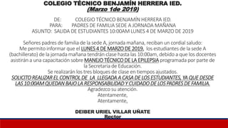 COLEGIO TÉCNICO BENJAMÍN HERRERA IED.
(Marzo 1de 2019)
DE: COLEGIO TÉCNICO BENJAMÍN HERRERA IED.
PARA: PADRES DE FAMILIA SEDE A JORNADA MAÑANA
ASUNTO: SALIDA DE ESTUDIANTES 10:00AM LUNES 4 DE MARZO DE 2019
Señores padres de familia de la sede A, jornada mañana, reciban un cordial saludo:
Me permito informar que el LUNES 4 DE MARZO DE 2019, los estudiantes de la sede A
(bachillerato) de la jornada mañana tendrán clase hasta las 10:00am, debido a que los docentes
asistirán a una capacitación sobre MANEJO TÉCNICO DE LA EPILEPSIA programada por parte de
la Secretaria de Educación.
Se realizarán los tres bloques de clase en tiempos ajustados.
SOLICITO REALIZAR EL CONTROL DE LA LLEGADA A CASA DE LOS ESTUDIANTES, YA QUE DESDE
LAS 10:00AMQUEDAN BAJO LA RESPONSABILIDAD Y CUIDADO DE LOS PADRES DE FAMILIA.
Agradezco su atención.
Atentamente,
Atentamente,
DEIBER URIEL VILLAR UÑATE
Rector
 