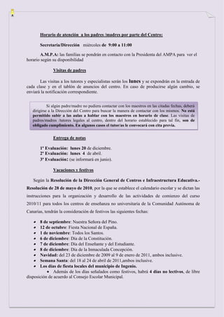 Horario de atención a los padres /madres por parte del Centro:

       Secretaría/Dirección miércoles de 9:00 a 11:00

       A.M.P.A: las familias se pondrán en contacto con la Presidenta del AMPA para ver el
horario según su disponibilidad

               Visitas de padres

       Las visitas a los tutores y especialistas serán los lunes y se expondrán en la entrada de
cada clase y en el tablón de anuncios del centro. En caso de producirse algún cambio, se
enviará la notificación correspondiente.


            Si algún padre/madre no pudiera contactar con los maestros en las citadas fechas, deberá
   dirigirse a la Dirección del Centro para buscar la manera de contactar con los mismos. No está
   permitido subir a las aulas a hablar con los maestros en horario de clase. Las visitas de
   padres/madres /tutores legales al centro, dentro del horario establecido para tal fin, son de
   obligado cumplimiento. En algunos casos el tutor/as le convocará con cita previa.


               Entrega de notas

       1º Evaluación: lunes 20 de diciembre.
       2º Evaluación: lunes 4 de abril.
       3º Evaluación: (se informará en junio).

               Vacaciones y festivos

   Según la Resolución de la Dirección General de Centros e Infraestructura Educativa.-
Resolución de 28 de mayo de 2010, por la que se establece el calendario escolar y se dictan las
instrucciones para la organización y desarrollo de las actividades de comienzo del curso
2010/11 para todos los centros de enseñanza no universitaria de la Comunidad Autónoma de
Canarias, tendrán la consideración de festivos las siguientes fechas:

       8 de septiembre: Nuestra Señora del Pino.
       12 de octubre: Fiesta Nacional de España.
       1 de noviembre: Todos los Santos.
       6 de diciembre: Día de la Constitución.
       7 de diciembre: Día del Enseñante y del Estudiante.
       8 de diciembre: Día de la Inmaculada Concepción.
       Navidad: del 23 de diciembre de 2009 al 9 de enero de 2011, ambos inclusive.
       Semana Santa: del 18 al 24 de abril de 2011,ambos inclusive.
       Los días de fiesta locales del municipio de Ingenio.
               Además de los días señalados como festivos, habrá 4 días no lectivos, de libre
disposición de acuerdo al Consejo Escolar Municipal.
 