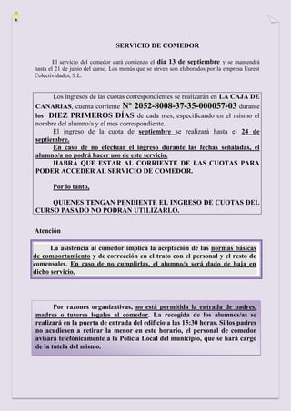 SERVICIO DE COMEDOR

        El servicio del comedor dará comienzo el día 13 de septiembre y se mantendrá
hasta el 21 de junio del curso. Los menús que se sirven son elaborados por la empresa Eurest
Colectividades, S.L.


      Los ingresos de las cuotas correspondientes se realizarán en LA CAJA DE
CANARIAS, cuenta corriente Nº 2052-8008-37-35-000057-03 durante
los DIEZ PRIMEROS DÍAS de cada mes, especificando en el mismo el
nombre del alumno/a y el mes correspondiente.
      El ingreso de la cuota de septiembre se realizará hasta el 24 de
septiembre.
      En caso de no efectuar el ingreso durante las fechas señaladas, el
alumno/a no podrá hacer uso de este servicio.
      HABRÁ QUE ESTAR AL CORRIENTE DE LAS CUOTAS PARA
PODER ACCEDER AL SERVICIO DE COMEDOR.

       Por lo tanto,

    QUIENES TENGAN PENDIENTE EL INGRESO DE CUOTAS DEL
CURSO PASADO NO PODRÁN UTILIZARLO.

Atención

      La asistencia al comedor implica la aceptación de las normas básicas
de comportamiento y de corrección en el trato con el personal y el resto de
comensales. En caso de no cumplirlas, el alumno/a será dado de baja en
dicho servicio.




       Por razones organizativas, no está permitida la entrada de padres,
madres o tutores legales al comedor. La recogida de los alumnos/as se
realizará en la puerta de entrada del edificio a las 15:30 horas. Si los padres
no acudiesen a retirar la menor en este horario, el personal de comedor
avisará telefónicamente a la Policía Local del municipio, que se hará cargo
de la tutela del mismo.
 