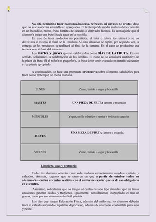 No está permitido traer golosinas, bollería, refrescos, ni envases de cristal, dado
que no se consideran saludables o apropiados. El tentempié de media mañana debe consistir
en un bocadillo, zumo, fruta, barritas de cereales o derivados lácteos. Es aconsejable que el
alumno/a traiga una botellita de agua en la mochila.
        En caso de traer productos no permitidos, el tutor o tutora los retirará y se los
devolverá al mismo al final de la mañana. Si esta situación se repite, por segunda vez, la
entrega de los productos se realizará al final de la semana. En el caso de producirse una
tercera vez, al final del trimestre.
        Los martes y jueves quedan establecidos como DÍAS DE LA FRUTA. En este
sentido, solicitamos la colaboración de las familias. El zumo no se considera sustitutivo de
la pieza de fruta. Si el niño/a es pequeño/a, la fruta debe venir troceada en tamaño adecuado
y recipiente apropiado.

        A continuación, se hace una propuesta orientativa sobre alimentos saludables para
traer como tentempié de media mañana.



          LUNES                              Zumo, batido o yogur y bocadillo



         MARTES                        UNA PIEZA DE FRUTA (entera o troceada)



       MIÉRCOLES                    Yogur, natilla o batido y barrita o bolsita de cereales




                                      UNA PIEZA DE FRUTA (entera o troceada)
         JUEVES




         VIERNES                             Zumo, batido o yogur y bocadillo



              Limpieza, aseo y vestuario

        Todos los alumnos deberán venir cada mañana correctamente aseados, vestidos y
calzados. Además, rogamos que se esmeren en que a partir de octubre todos los
alumnos/as acudan al centro vestidos con el uniforme escolar que es de uso obligatorio
en el centro.
        Asimismo, solicitamos que no traigan al centro calzado tipo chanclas, que en tantas
ocasiones generan caídas y tropiezos. Igualmente, consideramos inapropiado el uso de
gorras, dado que son elementos de fácil pérdida.
         Los días que tengan Educación Física, además del uniforme, los alumnos deberán
traer el calzado adecuado (zapatillas deportivas), además de una bolsa con toallita para aseo
y peine.
 