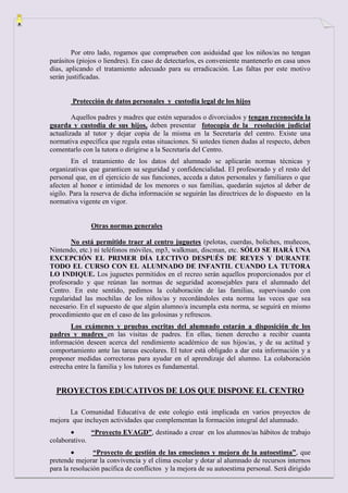 Por otro lado, rogamos que comprueben con asiduidad que los niños/as no tengan
parásitos (piojos o liendres). En caso de detectarlos, es conveniente mantenerlo en casa unos
días, aplicando el tratamiento adecuado para su erradicación. Las faltas por este motivo
serán justificadas.


        Protección de datos personales y custodia legal de los hijos

        Aquellos padres y madres que estén separados o divorciados y tengan reconocida la
guarda y custodia de sus hijos, deben presentar fotocopia de la resolución judicial
actualizada al tutor y dejar copia de la misma en la Secretaría del centro. Existe una
normativa específica que regula estas situaciones. Si ustedes tienen dudas al respecto, deben
comentarlo con la tutora o dirigirse a la Secretaría del Centro.
        En el tratamiento de los datos del alumnado se aplicarán normas técnicas y
organizativas que garanticen su seguridad y confidencialidad. El profesorado y el resto del
personal que, en el ejercicio de sus funciones, acceda a datos personales y familiares o que
afecten al honor e intimidad de los menores o sus familias, quedarán sujetos al deber de
sigilo. Para la reserva de dicha información se seguirán las directrices de lo dispuesto en la
normativa vigente en vigor.


                Otras normas generales

        No está permitido traer al centro juguetes (pelotas, cuerdas, boliches, muñecos,
Nintendo, etc.) ni teléfonos móviles, mp3, walkman, discman, etc. SÓLO SE HARÁ UNA
EXCEPCIÓN EL PRIMER DÍA LECTIVO DESPUÉS DE REYES Y DURANTE
TODO EL CURSO CON EL ALUMNADO DE INFANTIL CUANDO LA TUTORA
LO INDIQUE. Los juguetes permitidos en el recreo serán aquellos proporcionados por el
profesorado y que reúnan las normas de seguridad aconsejables para el alumnado del
Centro. En este sentido, pedimos la colaboración de las familias, supervisando con
regularidad las mochilas de los niños/as y recordándoles esta norma las veces que sea
necesario. En el supuesto de que algún alumno/a incumpla esta norma, se seguirá en mismo
procedimiento que en el caso de las golosinas y refrescos.
       Los exámenes y pruebas escritas del alumnado estarán a disposición de los
padres y madres en las visitas de padres. En ellas, tienen derecho a recibir cuanta
información deseen acerca del rendimiento académico de sus hijos/as, y de su actitud y
comportamiento ante las tareas escolares. El tutor está obligado a dar esta información y a
proponer medidas correctoras para ayudar en el aprendizaje del alumno. La colaboración
estrecha entre la familia y los tutores es fundamental.


  PROYECTOS EDUCATIVOS DE LOS QUE DISPONE EL CENTRO

      La Comunidad Educativa de este colegio está implicada en varios proyectos de
mejora que incluyen actividades que complementan la formación integral del alumnado.
                “Proyecto EVAGD”, destinado a crear en los alumnos/as hábitos de trabajo
colaborativo.
                “Proyecto de gestión de las emociones y mejora de la autoestima”, que
pretende mejorar la convivencia y el clima escolar y dotar al alumnado de recursos internos
para la resolución pacífica de conflictos y la mejora de su autoestima personal. Será dirigido
 