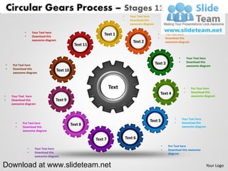 Circular Gears Process – Stages 11
                                                                         •     Your Text here
                                                                         •     Download this
                                                                               awesome diagram

                •       Your Text here
                •       Download this
                                                                Text 1                            •       Put Text here
                                                                                                  •       Download this
                        awesome diagram
                                                                                 Text 2                   awesome diagram
                                                      Text 11

                                                                                                                   •        Your Text here
                                                                                                 Text 3            •        Download this
    •   Put Text here                                                                                                       awesome diagram
    •   Download this
        awesome diagram
                                          Text 10


                                                                  Text                                                  •     Put Your here
                                                                                                      Text 4            •     Download this
•       Your Text here                                                                                                        awesome diagram
•       Download this                 Text 9
        awesome diagram



                                                                                                               •       Your Text here
          •   Put Text here
                                                                                           Text 5              •       Download this
          •   Download this
                                                    Text 8                                                             awesome diagram
              awesome diagram

                                                                             Text 6
                                                                                                      •    Put Text here
                    •    Your Text here                                                               •    Download this awesome
                    •    Download this                                                                     diagram
                         awesome diagram


Download at www.slideteam.net                                                                                                            Your Logo
 