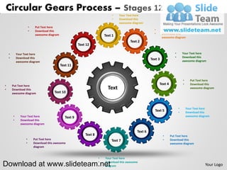 Circular Gears Process – Stages 12
                                                                               •   Your Text here
                                                                               •   Download this
                                                                                   awesome diagram
                      •    Put Text here
                      •    Download this                                                                 •      Put Text here
                           awesome diagram                                                               •      Download this
                                                                          Text 1                                awesome diagram
                                                                                          Text 2
                                                         Text 12

    •       Your Text here                                                                                               •       Your Text here
    •       Download this                                                                                                •       Download this
                                                                                                       Text 3                    awesome diagram
            awesome diagram
                                             Text 11


                                                                                                                                 •     Put Text here
•       Put Text here
                                                                                                             Text 4              •     Download this
•       Download this                                                       Text                                                       awesome diagram
        awesome diagram                Text 10



                                                                                                                             •       Your Text here
                                                                                                         Text 5              •       Download this
        •     Your Text here                    Text 9                                                                               awesome diagram
        •     Download this
              awesome diagram

                                                                                              Text 6
                                                             Text 8                                             •     Put Text here
                  •       Put Text here                                       Text 7                            •     Download this
                  •       Download this awesome                                                                       awesome diagram
                          diagram


                                                                      •   Your Text here

Download at www.slideteam.net                                         •   Download this awesome
                                                                          diagram                                                                Your Logo
 