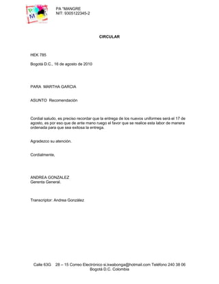 PA “MANGRE
                NIT: 9305122345-2




                                       CIRCULAR



HEK 785

Bogotá D.C., 16 de agosto de 2010




PARA MARTHA GARCIA


ASUNTO Recomendación



Cordial saludo, es preciso recordar que la entrega de los nuevos uniformes será el 17 de
agosto, es por eso que de ante mano ruego el favor que se realice esta labor de manera
ordenada para que sea exitosa la entrega.


Agradezco su atención.


Cordialmente,




ANDREA GONZALEZ
Gerenta General.



Transcriptor: Andrea González




 Calle 63G      28 – 15 Correo Electrónico si.kwabonga@hotmail.com Teléfono 240 38 06
                                   Bogotá D.C. Colombia
 