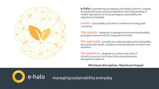 managingsustainabilityeveryday
e-halois a pioneering packaging sustainability platform, uniquely
developedthrough extensive experience andunderstanding of
retailer operations, technicalpackaging, sustainabilityand
regulatoryknowledge.
e-halo– sustainability tool which combinestechnologywith
consulting
The system – designed to manage technicalandsustainability
packaging requirementsfor todayand tomorrow
The approach –provides accurate packaging andsustainability
data along with inbuilt compliance andoptimization, all within one
workflow
The platform – designed toconnectwith otherIT
infrastructuressuch asProduct Lifecycle andArtwork
Management Systems
Minimum disruption : Maximum impact
 
