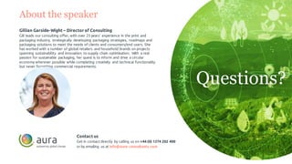 About the speaker
Gillian Garside-Wight – Director of Consulting
Gill leads our consulting offer, with over 25 years’ experience in the print and
packaging industry, strategically developing packaging strategies, roadmaps and
packaging solutions to meet the needs of clients and consumers/end users. She
has worked with a number of global retailers and household brands on projects
spanning sustainability and innovation to supply chain optimisation. With a real
passion for sustainable packaging, her quest is to inform and drive a circular
economy wherever possible while completing creativity and technical functionality
but never forgetting commercial requirements.
Contactus
Get in contact directly by calling us on +44 (0) 1274 202 400
or by emailing us at info@aura-consultants.com
Questions?
 