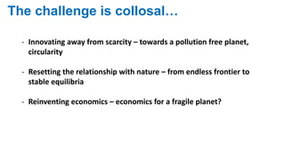 The challenge is collosal…
- Innovating away from scarcity – towards a pollution free planet,
circularity
- Resetting the relationship with nature – from endless frontier to
stable equilibria
- Reinventing economics – economics for a fragile planet?
 