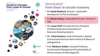 • Mr. David Shepherd, Director - Sustainable
Development of PCA (moderator)
• Dr. Martyn Kenny, Sustainability Director, Tarmac of
CRH
• Ms. Susan Graff, Principal and Vice President
of Global Corporate Sustainability of
Resources Recycling Systems
• Ms. Yuliya Kravtsov, Head of Geocycle / Systech
Environmental Services-North America & Mexico of
LafargeHolcim
• Prof. Weslynne Ashton, Associate Professor,
Environmental Management & Sustainability of
Illinois Institute of Technology (IIT)
Opening panel:
From linear to circular economy
 
